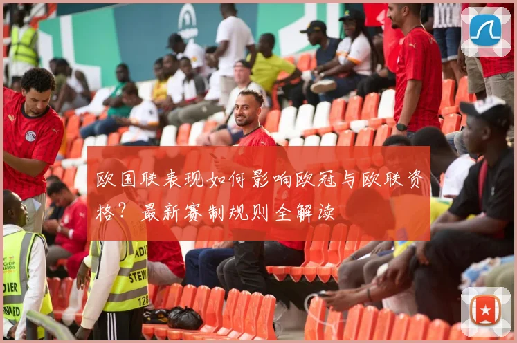 欧国联表现如何影响欧冠与欧联资格？最新赛制规则全解读