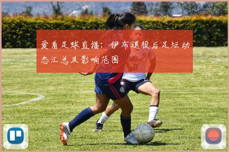 爱看足球直播：伊布退役后足坛动态汇总及影响范围