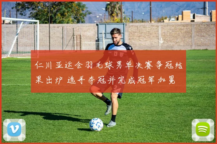 仁川亚运会羽毛球男单决赛争冠结果出炉 选手夺冠并完成冠军加冕