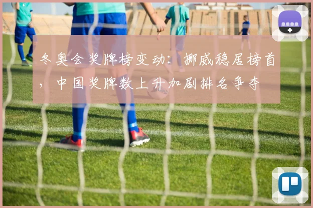 冬奥会奖牌榜变动：挪威稳居榜首，中国奖牌数上升加剧排名争夺