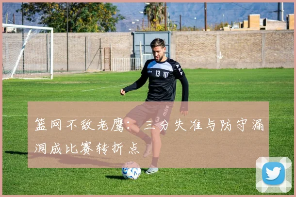 篮网不敌老鹰：三分失准与防守漏洞成比赛转折点