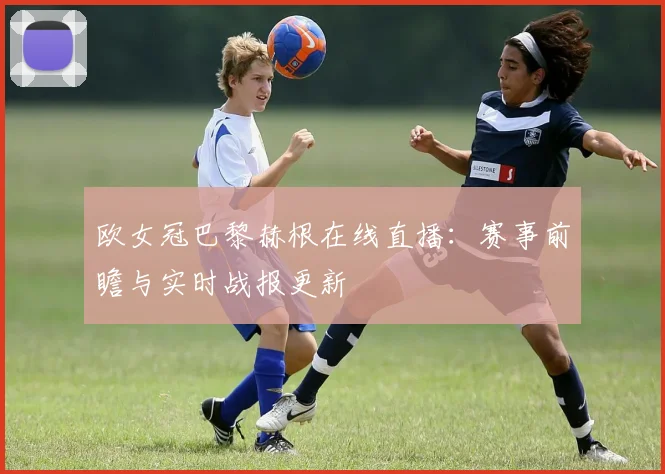 欧女冠巴黎赫根在线直播：赛事前瞻与实时战报更新