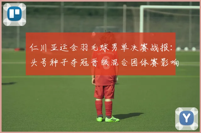 仁川亚运会羽毛球男单决赛战报：头号种子夺冠晋级混合团体赛影响赛程