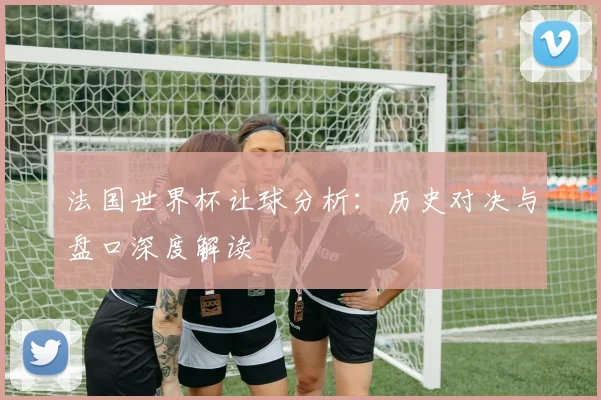法国世界杯让球分析：历史对决与盘口深度解读