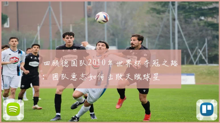 回顾德国队2010年世界杯夺冠之路：团队意志如何击败天赋球星