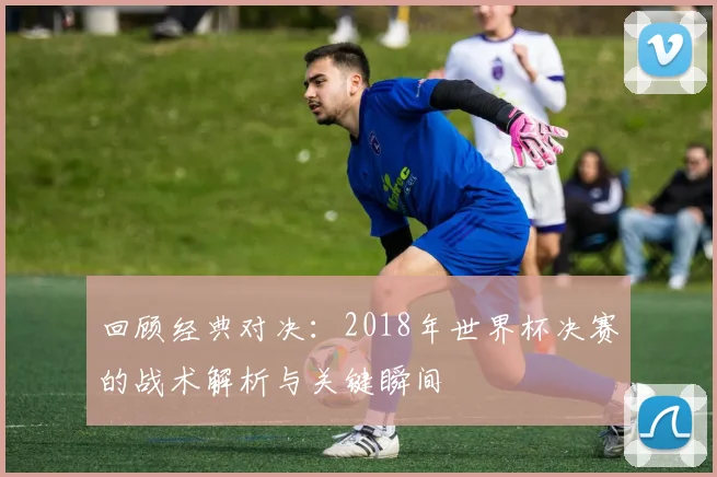 回顾经典对决：2018年世界杯决赛的战术解析与关键瞬间