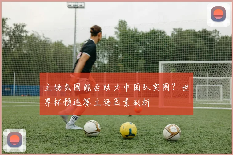 主场氛围能否助力中国队突围？世界杯预选赛主场因素剖析