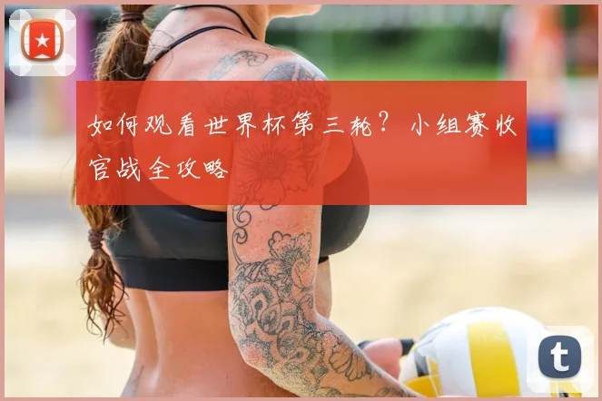 如何观看世界杯第三轮？小组赛收官战全攻略